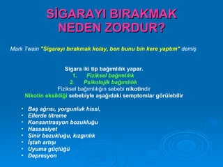 SİGARAYI BIRAKMAK
                  NEDEN ZORDUR?
Mark Twain "Sigarayı bırakmak kolay, ben bunu bin kere yaptım" demiş


                        Sigara iki tip bağımlılık yapar.
                           1.    Fiziksel bağımlılık
                          2.   Psikolojik bağımlılık
                    Fiziksel bağımlılığın sebebi nikotindir
        Nikotin eksikliği sebebiyle aşağıdaki semptomlar görülebilir

    •    Baş ağrısı, yorgunluk hissi,
    •    Ellerde titreme
    •    Konsantrasyon bozukluğu
    •    Hassasiyet
    •    Sinir bozukluğu, kızgınlık
    •    İştah artışı
    •    Uyuma güçlüğü
    •    Depresyon
 