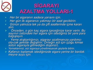SİGARAYI
              AZALTMA YOLLARI-1
    Her bir sigaranın sadece yarısını için.
    Her gün ilk sigaranızı yakmayı bir saat geciktirin.
    Günün yalnızca tek ya da çift saatlerinde içme kararı
    alın.
     Önceden, o gün kaç sigara içeceğinize karar verin. Bu
    sayının üstündeki her sigara için istediğiniz bir yere para
    bağışlayın.
     Yeme alışkanlığınızı, sigarayı azaltmanıza yardımcı
    ola­cak şekilde değiştirin. Örneğin süt için (çoğu kimse
    sütün sigarayla gitmediğini düşünür).
   Yemeklerinizi, sizi sigaraya yöneltmeyecek şeylerle bitirin.
   Kafanızı toplamak istediğinizde sigara yerine bir bardak
    meyve suyu için.
 