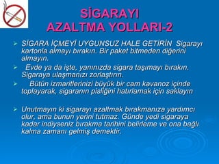 SİGARAYI
           AZALTMA YOLLARI-2
   SİGARA İÇMEYİ UYGUNSUZ HALE GETİRİN Sigarayı
    kartonla almayı bırakın. Bir paket bitmeden diğerini
    almayın.
     Evde ya da işte, yanınızda sigara taşımayı bırakın.
    Sigaraya ulaşmanızı zorlaştırın.
      Bütün izmaritlerinizi büyük bir cam kavanoz içinde
    toplayarak, sigaranın pisliğini hatırlamak için saklayın

   Unutmayın ki sigarayı azaltmak bırakmanıza yardımcı
    olur, ama bunun yerini tutmaz. Günde yedi sigaraya
    kadar indiyseniz bırakma tarihini belirleme ve ona bağlı
    kalma zamanı gelmiş demektir.
 