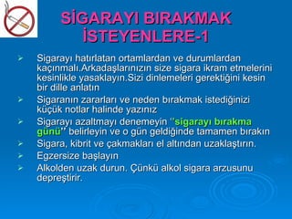 SİGARAYI BIRAKMAK
            İSTEYENLERE-1
   Sigarayı hatırlatan ortamlardan ve durumlardan
    kaçınmalı.Arkadaşlarınızın size sigara ikram etmelerini
    kesinlikle yasaklayın.Sizi dinlemeleri gerektiğini kesin
    bir dille anlatın
   Sigaranın zararları ve neden bırakmak istediğinizi
    küçük notlar halinde yazınız
   Sigarayı azaltmayı denemeyin ‘’sigarayı bırakma
    günü’’ belirleyin ve o gün geldiğinde tamamen bırakın
   Sigara, kibrit ve çakmakları el altından uzaklaştırın.
   Egzersize başlayın
   Alkolden uzak durun. Çünkü alkol sigara arzusunu
    depreştirir.
 