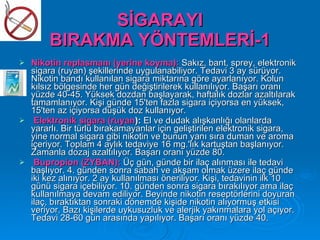 SİGARAYI
        BIRAKMA YÖNTEMLERİ-1
   Nikotin replasmanı (yerine koyma): Sakız, bant, sprey, elektronik
    sigara (ruyan) şekillerinde uygulanabiliyor. Tedavi 3 ay sürüyor.
    Nikotin bandı kullanılan sigara miktarına göre ayarlanıyor. Kolun
    kılsız bölgesinde her gün değiştirilerek kullanılıyor. Başarı oranı
    yüzde 40-45. Yüksek dozdan başlayarak, haftalık dozlar azaltılarak
    tamamlanıyor. Kişi günde 15'ten fazla sigara içiyorsa en yüksek,
    15'ten az içiyorsa düşük doz kullanıyor.
    Elektronik sigara (ruyan): El ve dudak alışkanlığı olanlarda
    yararlı. Bir türlü bırakamayanlar için geliştirilen elektronik sigara,
    yine normal sigara gibi nikotin ve bunun yanı sıra duman ve aroma
    içeriyor. Toplam 4 aylık tedaviye 16 mg.'lık kartuştan başlanıyor.
    Zamanla dozaj azaltılıyor. Başarı oranı yüzde 80.
    Bupropion (ZYBAN): Üç gün, günde bir ilaç alınması ile tedavi
    başlıyor. 4. günden sonra sabah ve akşam olmak üzere ilaç günde
    iki kez alınıyor. 2 ay kullanılması öneriliyor. Kişi, tedavinin ilk 10
    günü sigara içebiliyor. 10. günden sonra sigara bırakılıyor ama ilaç
    kullanılmaya devam ediliyor. Beyinde nikotin reseptörlerini doyuran
    ilaç, bıraktıktan sonraki dönemde kişide nikotin alıyormuş etkisi
    veriyor. Bazı kişilerde uykusuzluk ve alerjik yakınmalara yol açıyor.
    Tedavi 28-60 gün arasında yapılıyor. Başarı oranı yüzde 40.
 
