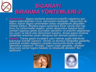 SİGARAYI
        BIRAKMA YÖNTEMLERİ-2
   Akupunktur: Sigara içenlerde serotonin-endorfin salgılama işini
    sigara üstlendiğinden vücut, otonomisini kaybeder. Akupunktur ile
    tedavi, kişinin sigara içmemekten dolayı oluşabilecek şikayetleri
    ortadan kaldırır. Böylece sigara içmemeye karar vermiş olan kişi,
    bunu hiç zorlanmadan başarır; çünkü akupunktur tedavisi beyni
    yeniden sigaraya gerek duymadan serotonin ve endorfin salgılaması
    için uyarır ve beyin eski otonomisini kazanır. Ancak sigara bırakma
    yöntemleri arasında yararlı olduğuna dair bilimsel çalışma yok.
   Hipnoz: Transa geçen tiryakilere uyku halinde çeşitli telkinlerde
    bulunulup öneriler yapılıyor. Olumlu ve olumsuz fotoğraflar gösterilip
    psikolojik yönden sigaranın zararları konusunda beyne veriler
    işlenmeye çalışılıyor. Örneğin, 'sigara insanı gevşetip, rahatlatır'
    düşüncesi yerine 'sigara hastalık ve rahatsızlık demektir' fikri
    aşılanıyor.
 