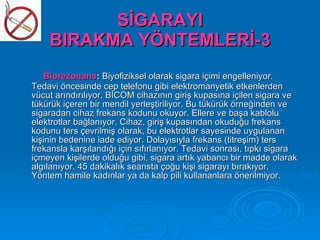 SİGARAYI
    BIRAKMA YÖNTEMLERİ-3
   Biorezonans: Biyofiziksel olarak sigara içimi engelleniyor.
Tedavi öncesinde cep telefonu gibi elektromanyetik etkenlerden
vücut arındırılıyor. BİCOM cihazının giriş kupasına içilen sigara ve
tükürük içeren bir mendil yerleştiriliyor. Bu tükürük örneğinden ve
sigaradan cihaz frekans kodunu okuyor. Ellere ve başa kablolu
elektrotlar bağlanıyor. Cihaz, giriş kupasından okuduğu frekans
kodunu ters çevrilmiş olarak, bu elektrotlar sayesinde uygulanan
kişinin bedenine iade ediyor. Dolayısıyla frekans (titreşim) ters
frekansla karşılandığı için sıfırlanıyor. Tedavi sonrası, tıpkı sigara
içmeyen kişilerde olduğu gibi, sigara artık yabancı bir madde olarak
algılanıyor. 45 dakikalık seansta çoğu kişi sigarayı bırakıyor.
Yöntem hamile kadınlar ya da kalp pili kullananlara önerilmiyor.
 
