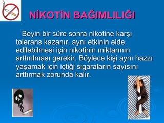 NİKOTİN BAĞIMLILIĞI
  Beyin bir süre sonra nikotine karşı
tolerans kazanır, aynı etkinin elde
edilebilmesi için nikotinin miktarının
arttırılması gerekir. Böylece kişi aynı hazzı
yaşamak için içtiği sigaraların sayısını
arttırmak zorunda kalır.
 