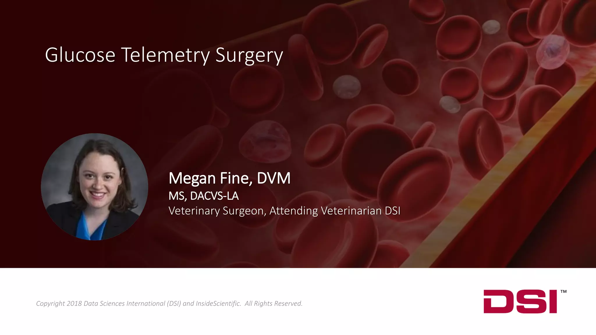 Glucose Telemetry Surgery
Copyright 2018 Data Sciences International (DSI) and InsideScientific. All Rights Reserved.
Megan Fine, DVM
MS, DACVS-LA
Veterinary Surgeon, Attending Veterinarian DSI
 