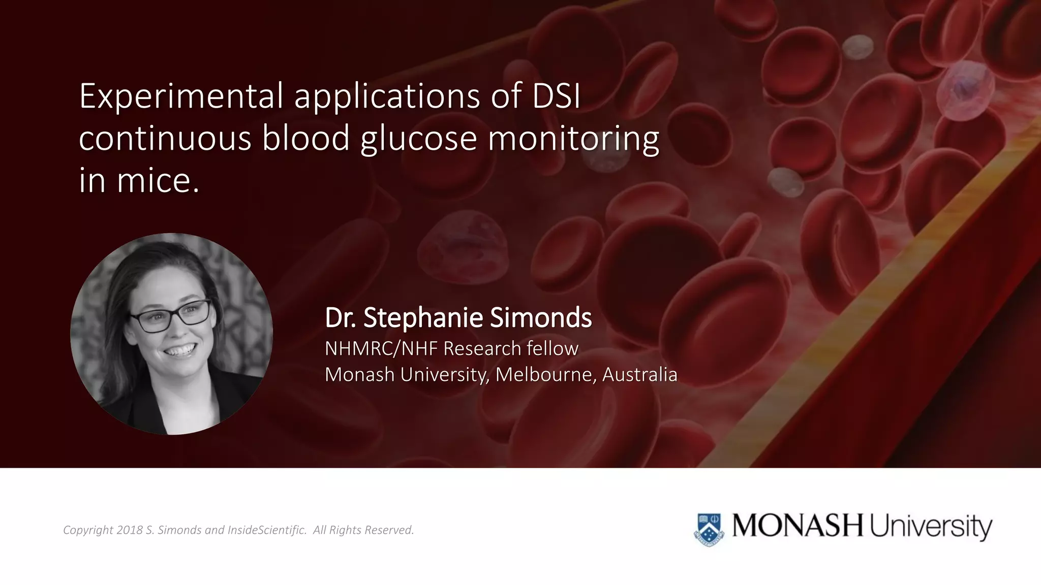 Copyright 2018 S. Simonds and InsideScientific. All Rights Reserved.
Experimental applications of DSI
continuous blood glucose monitoring
in mice.
Dr. Stephanie Simonds
NHMRC/NHF Research fellow
Monash University, Melbourne, Australia
 