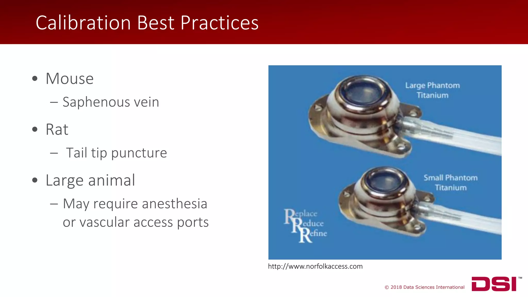© 2018 Data Sciences International
• Mouse
– Saphenous vein
• Rat
– Tail tip puncture
• Large animal
– May require anesthesia
or vascular access ports
http://www.norfolkaccess.com
Calibration Best Practices
 