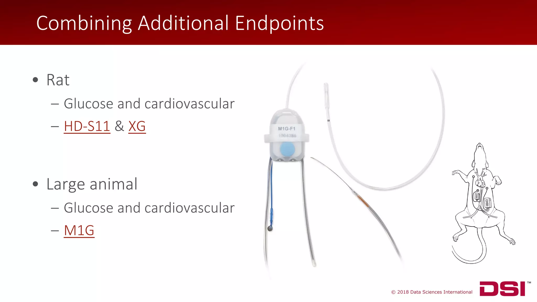 © 2018 Data Sciences International
• Large animal
– Glucose and cardiovascular
– M1G
Combining Additional Endpoints
• Rat
– Glucose and cardiovascular
– HD-S11 & XG
 