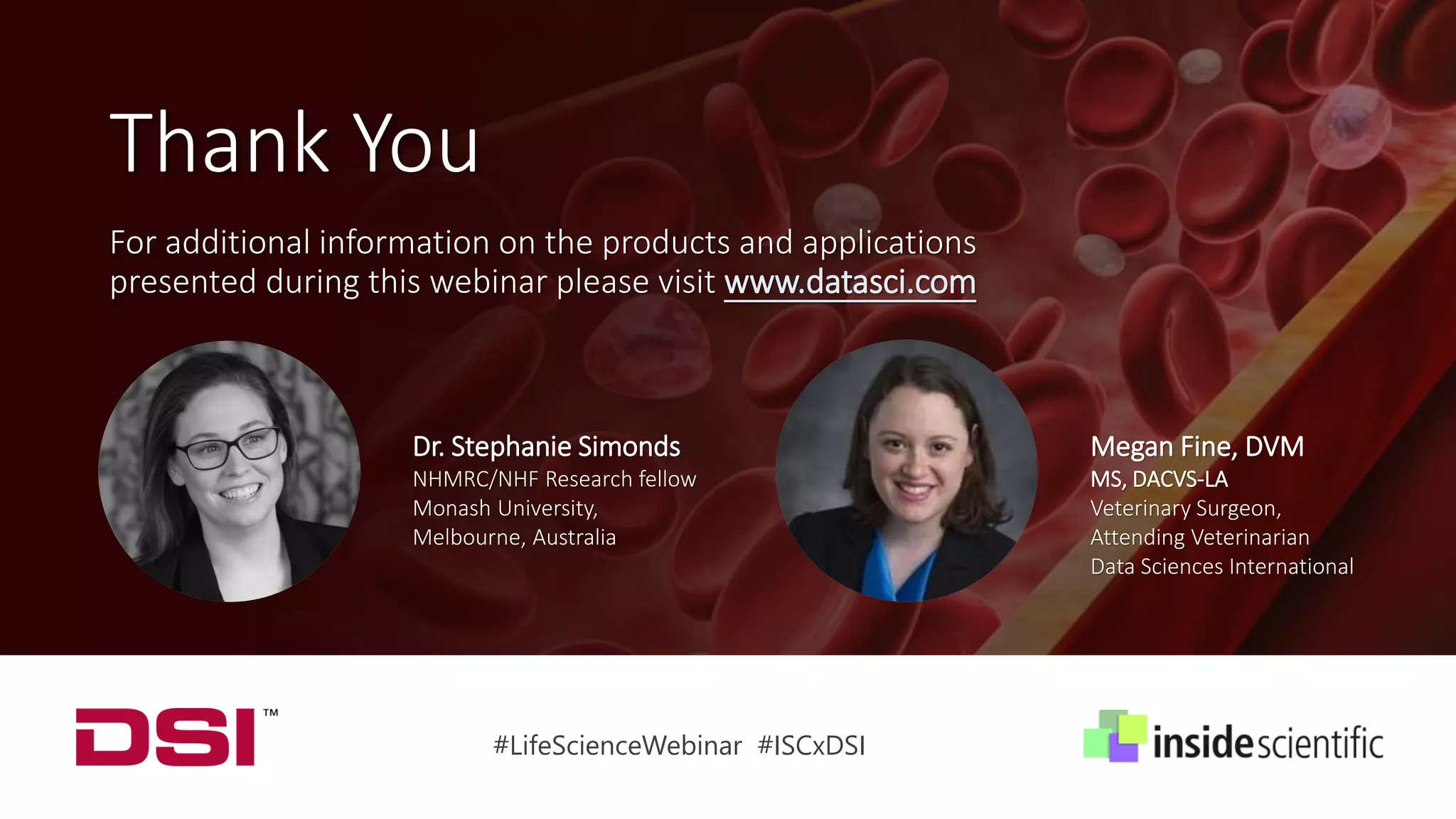 Dr. Stephanie Simonds
NHMRC/NHF Research fellow
Monash University,
Melbourne, Australia
Megan Fine, DVM
MS, DACVS-LA
Veterinary Surgeon,
Attending Veterinarian
Data Sciences International
#LifeScienceWebinar #ISCxDSI
Thank You
For additional information on the products and applications
presented during this webinar please visit www.datasci.com
 