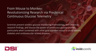 From Mouse to Monkey:
Revolutionizing Research via Preclinical
Continuous Glucose Telemetry
Scientists present wireless glucose monitoring methodology, best practices,
research findings, and discuss the power of continuous glucose profiles,
particularly when combined with other gold standard assays to study obesity,
diabetes and cardiovascular related diseases.
 