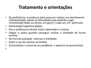 Tratamento e orientações
• De preferência, o professor deve procurar realizar um atendimento
individualizado, atento às dificuldades que poderão surgir,
incentivando todos os alunos, em geral, e cada um, em particular.
• Estimulação linguística global;
• Pais e professores devem evitar repreender a criança;
• Elogiar o aluno quando conseguir realizar a atividade de forma
correta;
• Na hora da avaliação valorizar a oralidade;
• Evitar o uso de canetas vermelhas
• Conscientizar o aluno de seu problema e apoia-lo no que precisar.
•
 