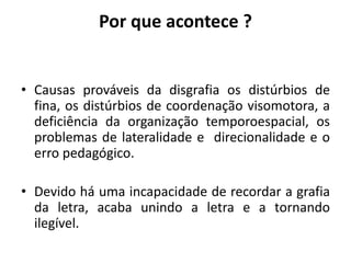 Por que acontece ?
• Causas prováveis da disgrafia os distúrbios de
fina, os distúrbios de coordenação visomotora, a
deficiência da organização temporoespacial, os
problemas de lateralidade e direcionalidade e o
erro pedagógico.
• Devido há uma incapacidade de recordar a grafia
da letra, acaba unindo a letra e a tornando
ilegível.
 