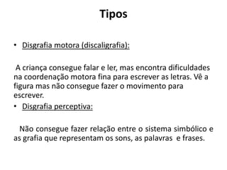 Tipos
• Disgrafia motora (discaligrafia):
A criança consegue falar e ler, mas encontra dificuldades
na coordenação motora fina para escrever as letras. Vê a
figura mas não consegue fazer o movimento para
escrever.
• Disgrafia perceptiva:
Não consegue fazer relação entre o sistema simbólico e
as grafia que representam os sons, as palavras e frases.
 