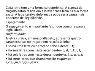 Cada letra tem uma forma característica. A clareza de
traçado então reside em escrever cada letra na sua forma
exata. A letra cursiva deformada pode ser a causa mais
poderosa de ilegibilidade.
Espaçamento
O espaçamento é importante fator que concorre para a
legibilidade.
Uniformidade
A letra cursiva, em nosso alfabeto, apresenta quatro
características no traçado em relação à linha:
• só há uma letra cujo traçado sobe a desce – f;
• há seis letras com haste ascendente– b, d, h, k, l, t;
• há seis letras com haste descendente– g, j, p, q, y, z;
• há treze letras que chamamos de pequenas –
a,c,e,i,m,n,o,r,s,u,v,w,x.
 