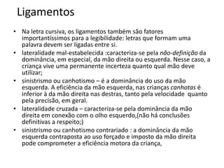 Ligamentos
• Na letra cursiva, os ligamentos também são fatores
importantíssimos para a legibilidade: letras que formam uma
palavra devem ser ligadas entre si.
• lateralidade mal-estabelecida :caracteriza-se pela não-definição da
dominância, em especial, da mão direita ou esquerda. Nesse caso, a
criança vive uma permanente incerteza quanto qual mão deve
utilizar;
• sinistrismo ou canhotismo – é a dominância do uso da mão
esquerda. A eficiência da mão esquerda, nas crianças canhotas é
inferior à da mão direita nas destras, tanto pela velocidade quanto
pela precisão, em geral.
• lateralidade cruzada – caracteriza-se pela dominância da mão
direita em conexão com o olho esquerdo,(não há conclusões
definitivas a respeito;)
• sinistrismo ou canhotismo contrariado : a dominância da mão
esquerda contraposta ao uso forçado e imposto da mão direita
pode comprometer a eficiência motora da criança,
 