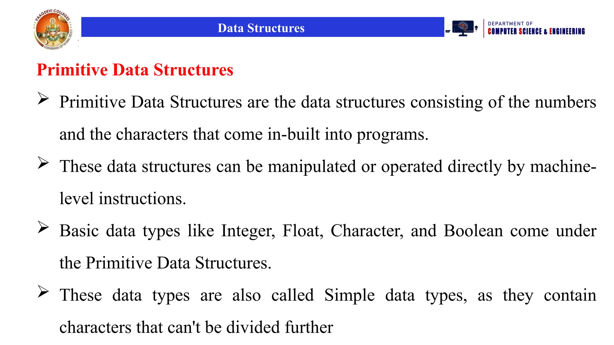 Data Structures
Primitive Data Structures
 Primitive Data Structures are the data structures consisting of the numbers
and the characters that come in-built into programs.
 These data structures can be manipulated or operated directly by machine-
level instructions.
 Basic data types like Integer, Float, Character, and Boolean come under
the Primitive Data Structures.
 These data types are also called Simple data types, as they contain
characters that can't be divided further
 