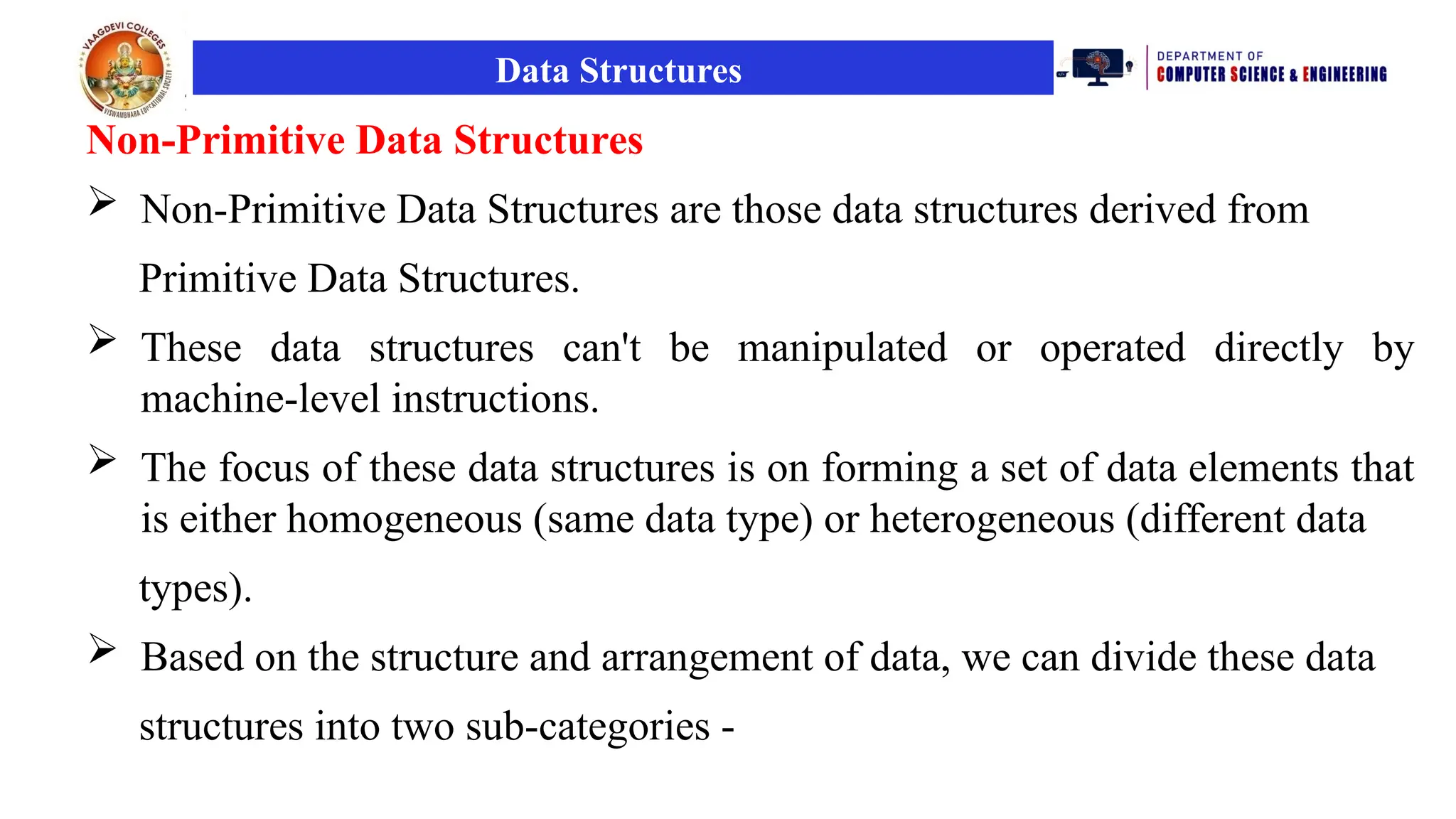 Data Structures
Non-Primitive Data Structures
 Non-Primitive Data Structures are those data structures derived from
Primitive Data Structures.
 These data structures can't be manipulated or operated directly by
machine-level instructions.
 The focus of these data structures is on forming a set of data elements that
is either homogeneous (same data type) or heterogeneous (different data
types).
 Based on the structure and arrangement of data, we can divide these data
structures into two sub-categories -
 