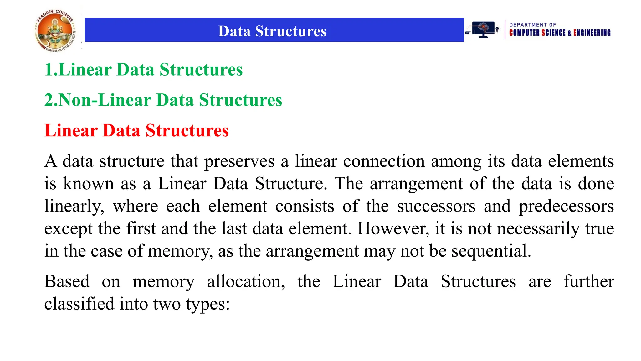 Data Structures
1.Linear Data Structures
2.Non-Linear Data Structures
Linear Data Structures
A data structure that preserves a linear connection among its data elements
is known as a Linear Data Structure. The arrangement of the data is done
linearly, where each element consists of the successors and predecessors
except the first and the last data element. However, it is not necessarily true
in the case of memory, as the arrangement may not be sequential.
Based on memory allocation, the Linear Data Structures are further
classified into two types:
 