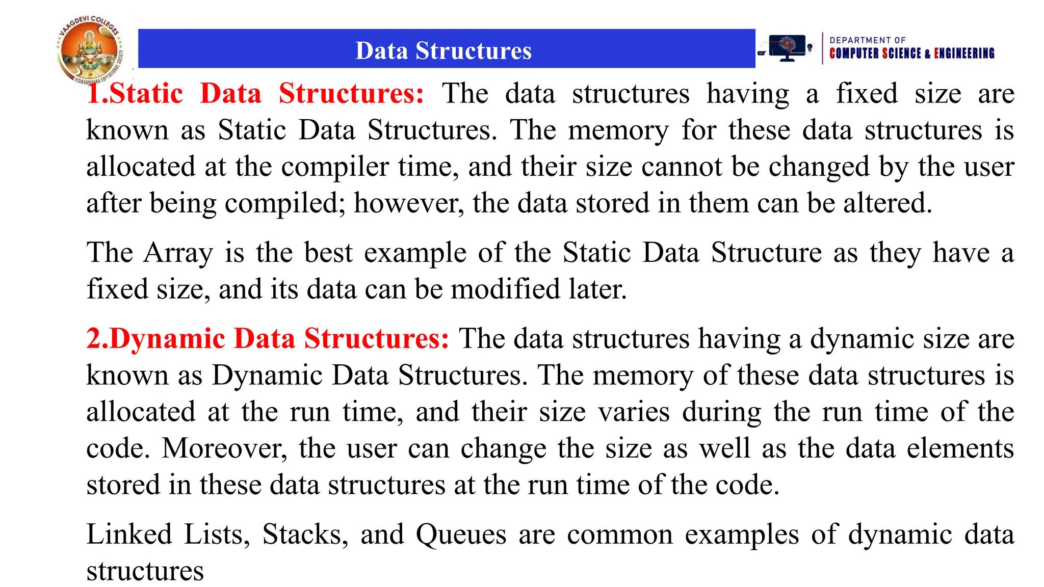 Data Structures
1.Static Data Structures: The data structures having a fixed size are
known as Static Data Structures. The memory for these data structures is
allocated at the compiler time, and their size cannot be changed by the user
after being compiled; however, the data stored in them can be altered.
The Array is the best example of the Static Data Structure as they have a
fixed size, and its data can be modified later.
2.Dynamic Data Structures: The data structures having a dynamic size are
known as Dynamic Data Structures. The memory of these data structures is
allocated at the run time, and their size varies during the run time of the
code. Moreover, the user can change the size as well as the data elements
stored in these data structures at the run time of the code.
Linked Lists, Stacks, and Queues are common examples of dynamic data
structures
 