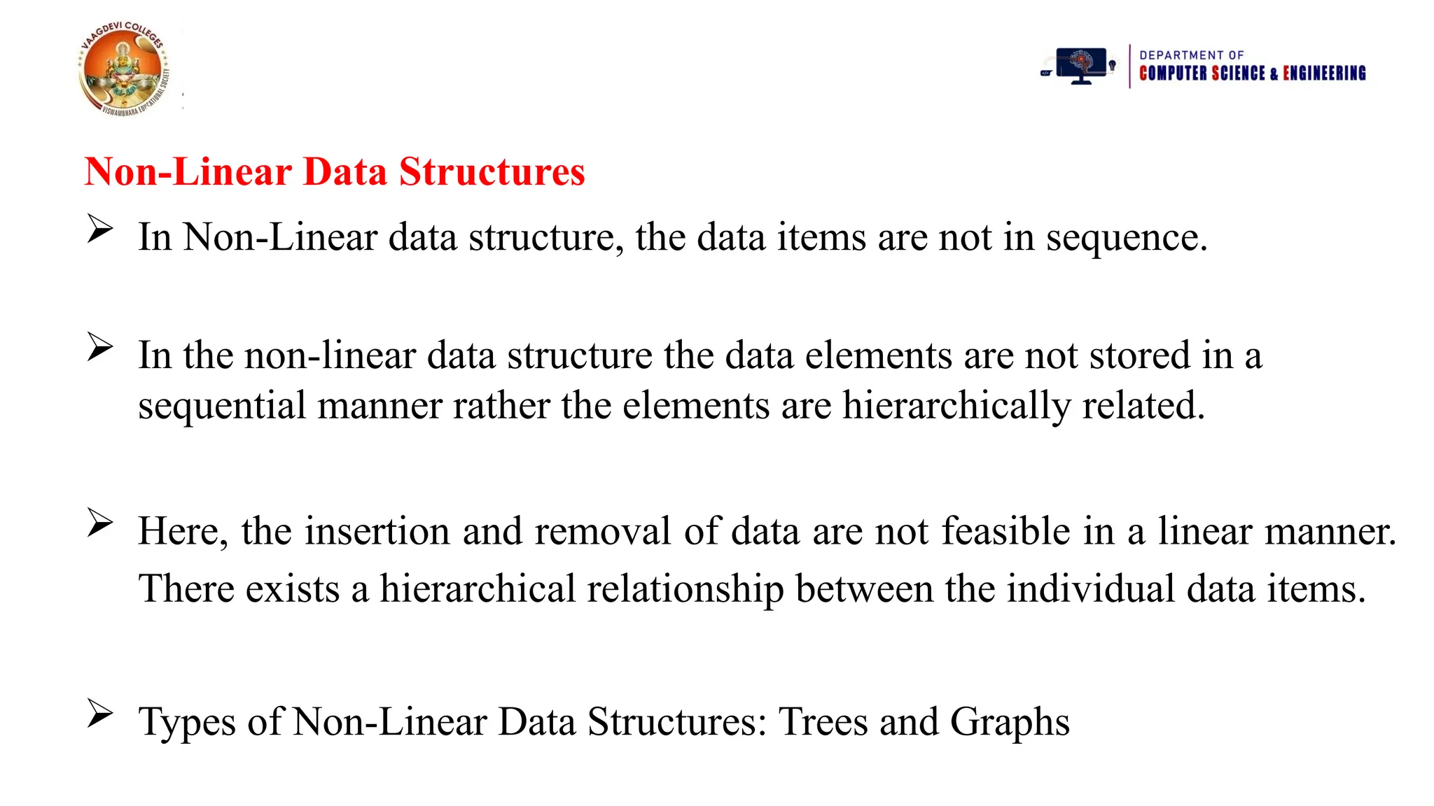 Non-Linear Data Structures
 In Non-Linear data structure, the data items are not in sequence.
 In the non-linear data structure the data elements are not stored in a
sequential manner rather the elements are hierarchically related.
 Here, the insertion and removal of data are not feasible in a linear manner.
There exists a hierarchical relationship between the individual data items.
 Types of Non-Linear Data Structures: Trees and Graphs
 