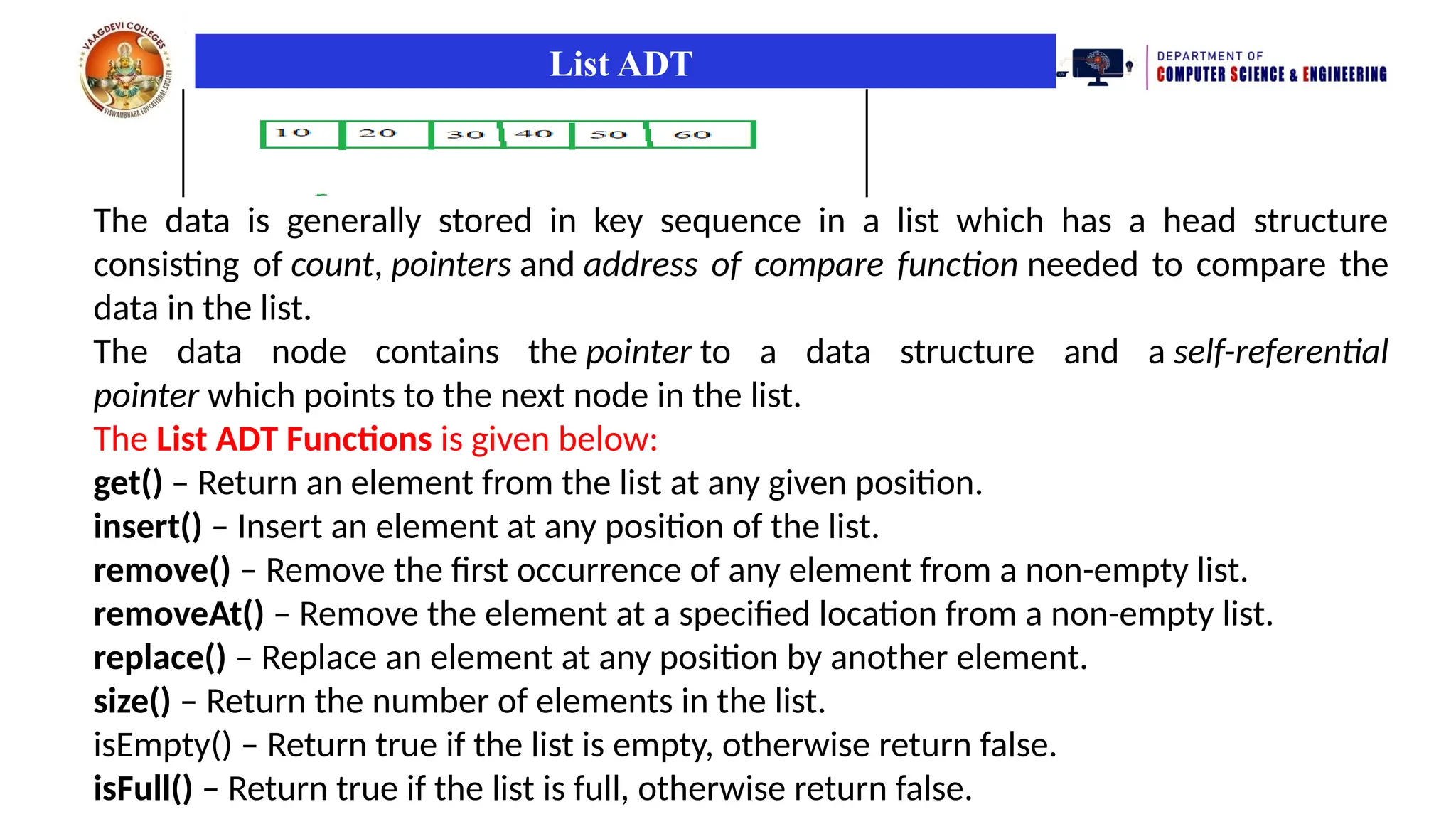 List ADT
The data is generally stored in key sequence in a list which has a head structure
consisting of count, pointers and address of compare function needed to compare the
data in the list.
The data node contains the pointer to a data structure and a self-referential
pointer which points to the next node in the list.
The List ADT Functions is given below:
get() – Return an element from the list at any given position.
insert() – Insert an element at any position of the list.
remove() – Remove the first occurrence of any element from a non-empty list.
removeAt() – Remove the element at a specified location from a non-empty list.
replace() – Replace an element at any position by another element.
size() – Return the number of elements in the list.
isEmpty() – Return true if the list is empty, otherwise return false.
isFull() – Return true if the list is full, otherwise return false.
 