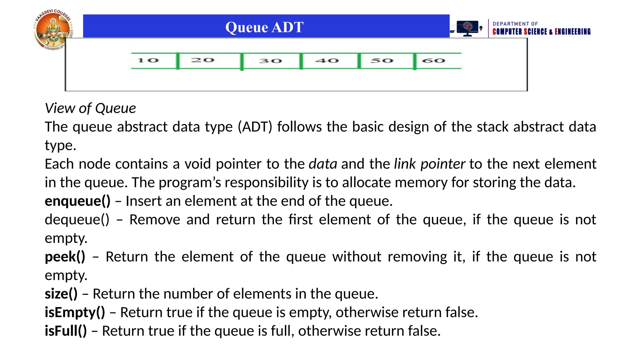 Queue ADT
View of Queue
The queue abstract data type (ADT) follows the basic design of the stack abstract data
type.
Each node contains a void pointer to the data and the link pointer to the next element
in the queue. The program’s responsibility is to allocate memory for storing the data.
enqueue() – Insert an element at the end of the queue.
dequeue() – Remove and return the first element of the queue, if the queue is not
empty.
peek() – Return the element of the queue without removing it, if the queue is not
empty.
size() – Return the number of elements in the queue.
isEmpty() – Return true if the queue is empty, otherwise return false.
isFull() – Return true if the queue is full, otherwise return false.
 