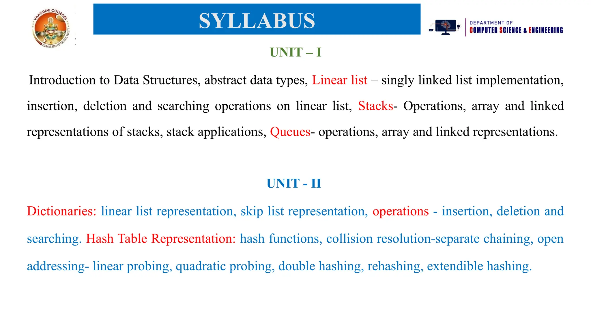 UNIT – I
Introduction to Data Structures, abstract data types, Linear list – singly linked list implementation,
insertion, deletion and searching operations on linear list, Stacks- Operations, array and linked
representations of stacks, stack applications, Queues- operations, array and linked representations.
UNIT - II
Dictionaries: linear list representation, skip list representation, operations - insertion, deletion and
searching. Hash Table Representation: hash functions, collision resolution-separate chaining, open
addressing- linear probing, quadratic probing, double hashing, rehashing, extendible hashing.
SYLLABUS
 