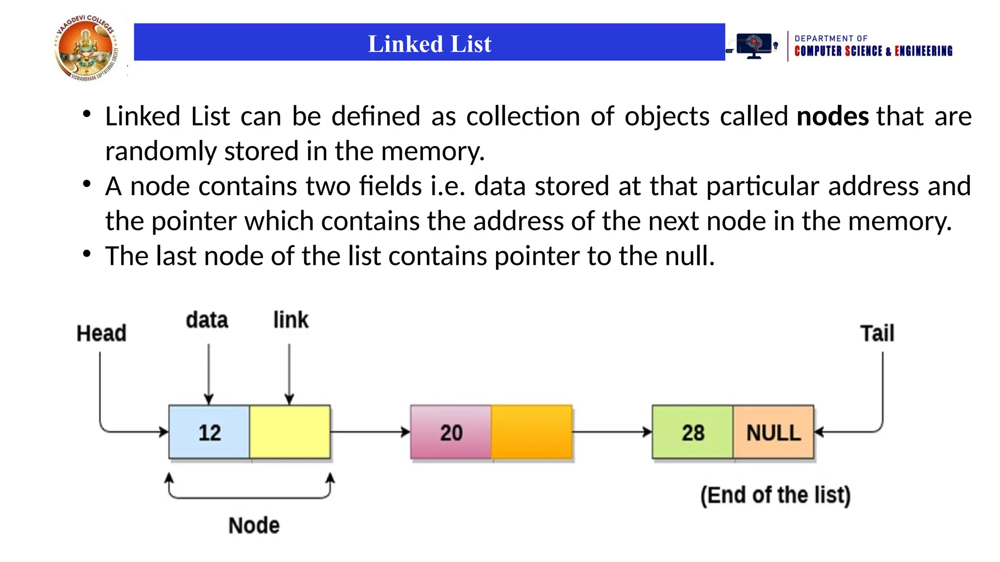 Linked List
• Linked List can be defined as collection of objects called nodes that are
randomly stored in the memory.
• A node contains two fields i.e. data stored at that particular address and
the pointer which contains the address of the next node in the memory.
• The last node of the list contains pointer to the null.
 