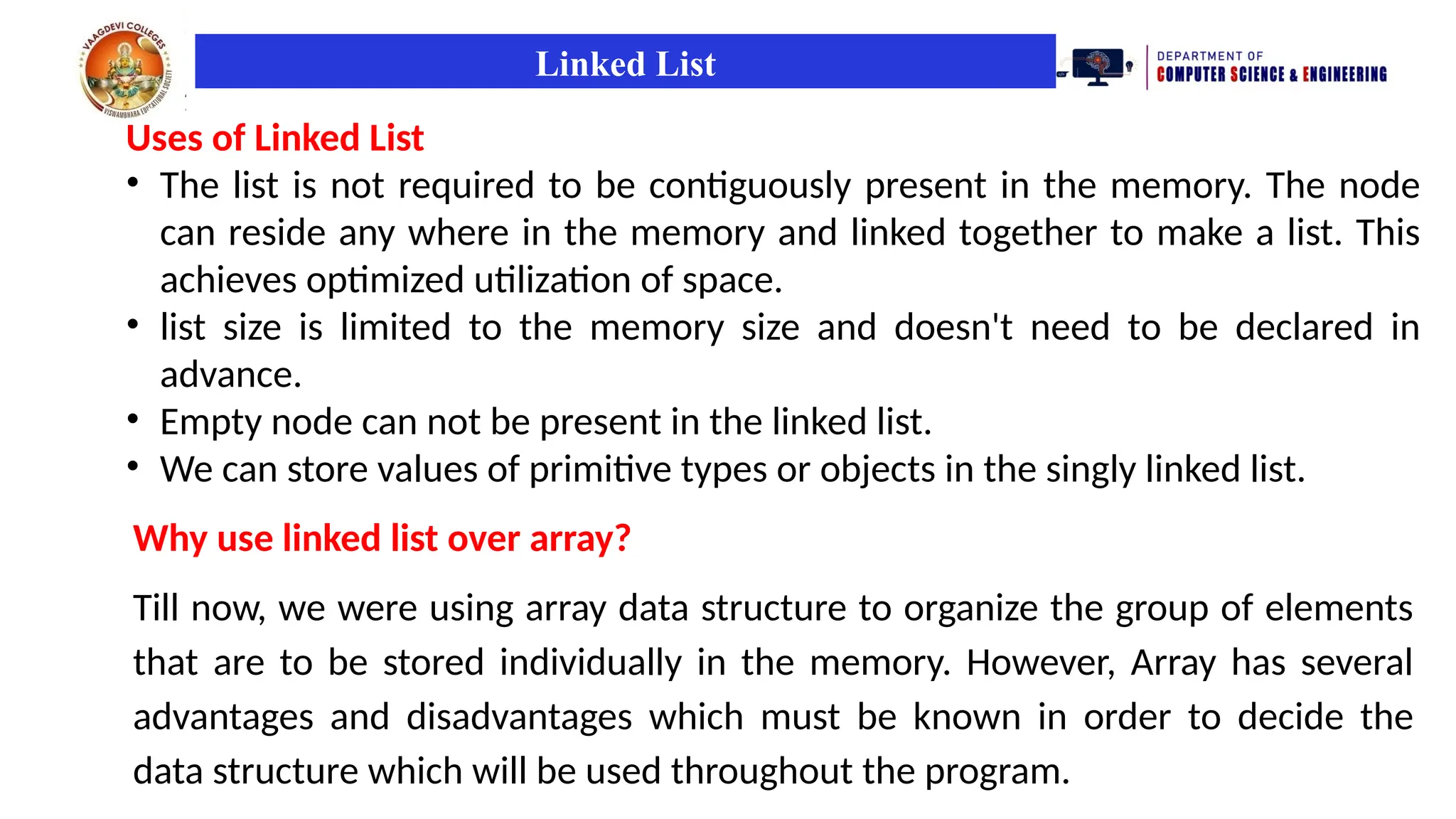 Linked List
Uses of Linked List
• The list is not required to be contiguously present in the memory. The node
can reside any where in the memory and linked together to make a list. This
achieves optimized utilization of space.
• list size is limited to the memory size and doesn't need to be declared in
advance.
• Empty node can not be present in the linked list.
• We can store values of primitive types or objects in the singly linked list.
Why use linked list over array?
Till now, we were using array data structure to organize the group of elements
that are to be stored individually in the memory. However, Array has several
advantages and disadvantages which must be known in order to decide the
data structure which will be used throughout the program.
 