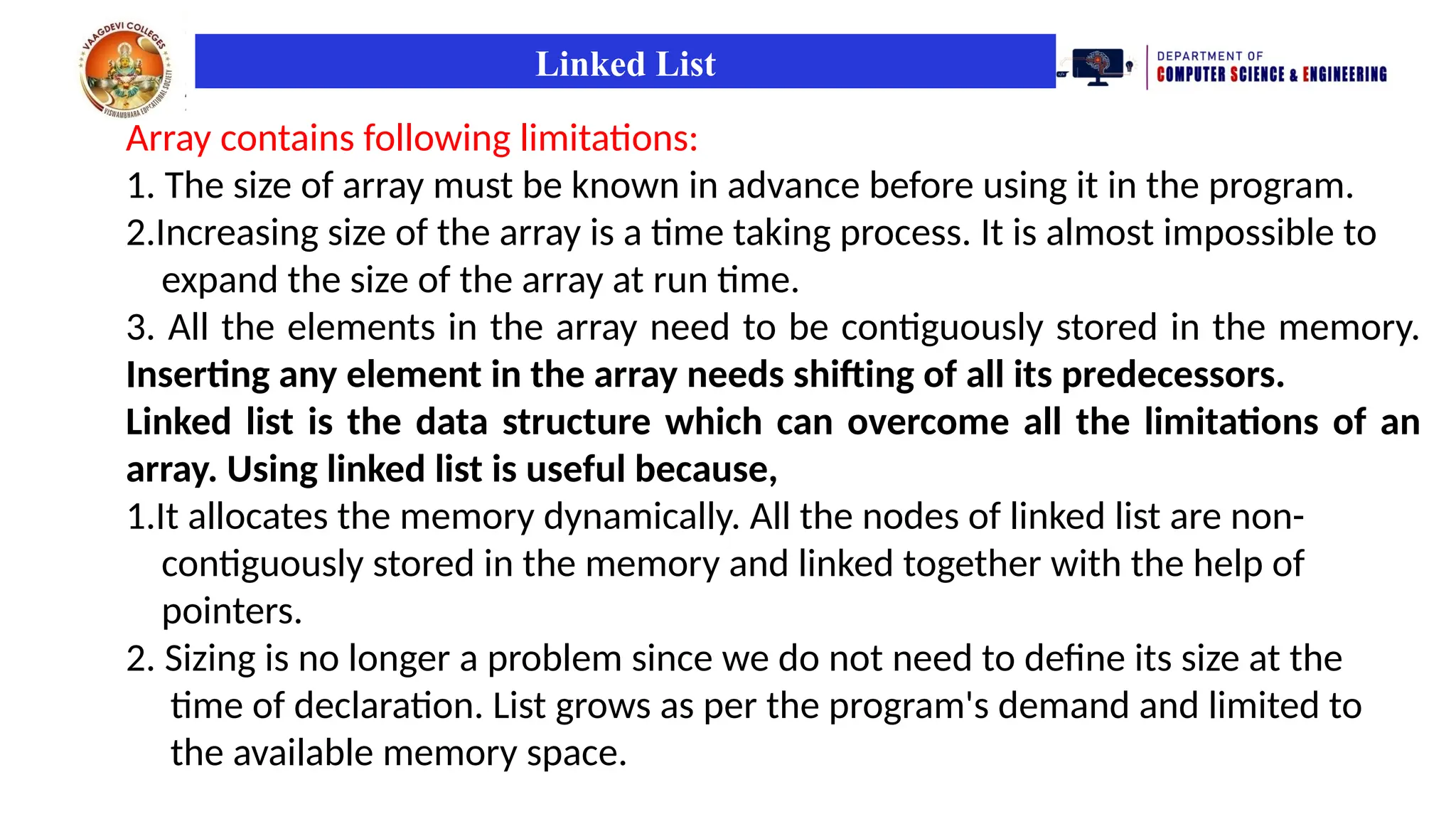 Linked List
Array contains following limitations:
1. The size of array must be known in advance before using it in the program.
2.Increasing size of the array is a time taking process. It is almost impossible to
expand the size of the array at run time.
3. All the elements in the array need to be contiguously stored in the memory.
Inserting any element in the array needs shifting of all its predecessors.
Linked list is the data structure which can overcome all the limitations of an
array. Using linked list is useful because,
1.It allocates the memory dynamically. All the nodes of linked list are non-
contiguously stored in the memory and linked together with the help of
pointers.
2. Sizing is no longer a problem since we do not need to define its size at the
time of declaration. List grows as per the program's demand and limited to
the available memory space.
 