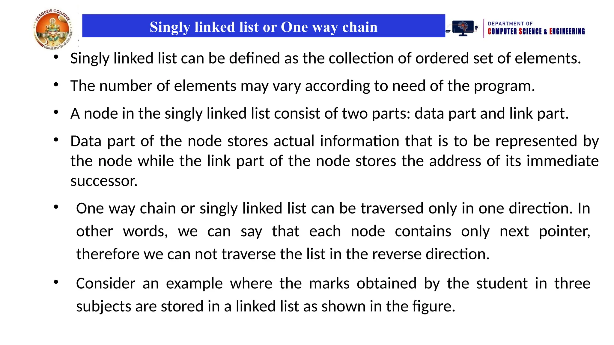 Singly linked list or One way chain
• Singly linked list can be defined as the collection of ordered set of elements.
• The number of elements may vary according to need of the program.
• A node in the singly linked list consist of two parts: data part and link part.
• Data part of the node stores actual information that is to be represented by
the node while the link part of the node stores the address of its immediate
successor.
• One way chain or singly linked list can be traversed only in one direction. In
other words, we can say that each node contains only next pointer,
therefore we can not traverse the list in the reverse direction.
• Consider an example where the marks obtained by the student in three
subjects are stored in a linked list as shown in the figure.
 