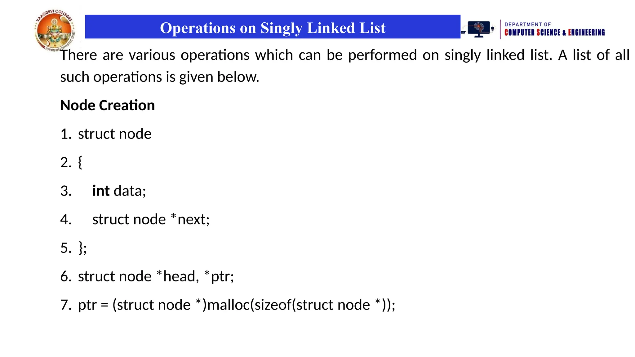 Operations on Singly Linked List
There are various operations which can be performed on singly linked list. A list of all
such operations is given below.
Node Creation
1. struct node
2. {
3. int data;
4. struct node *next;
5. };
6. struct node *head, *ptr;
7. ptr = (struct node *)malloc(sizeof(struct node *));
 