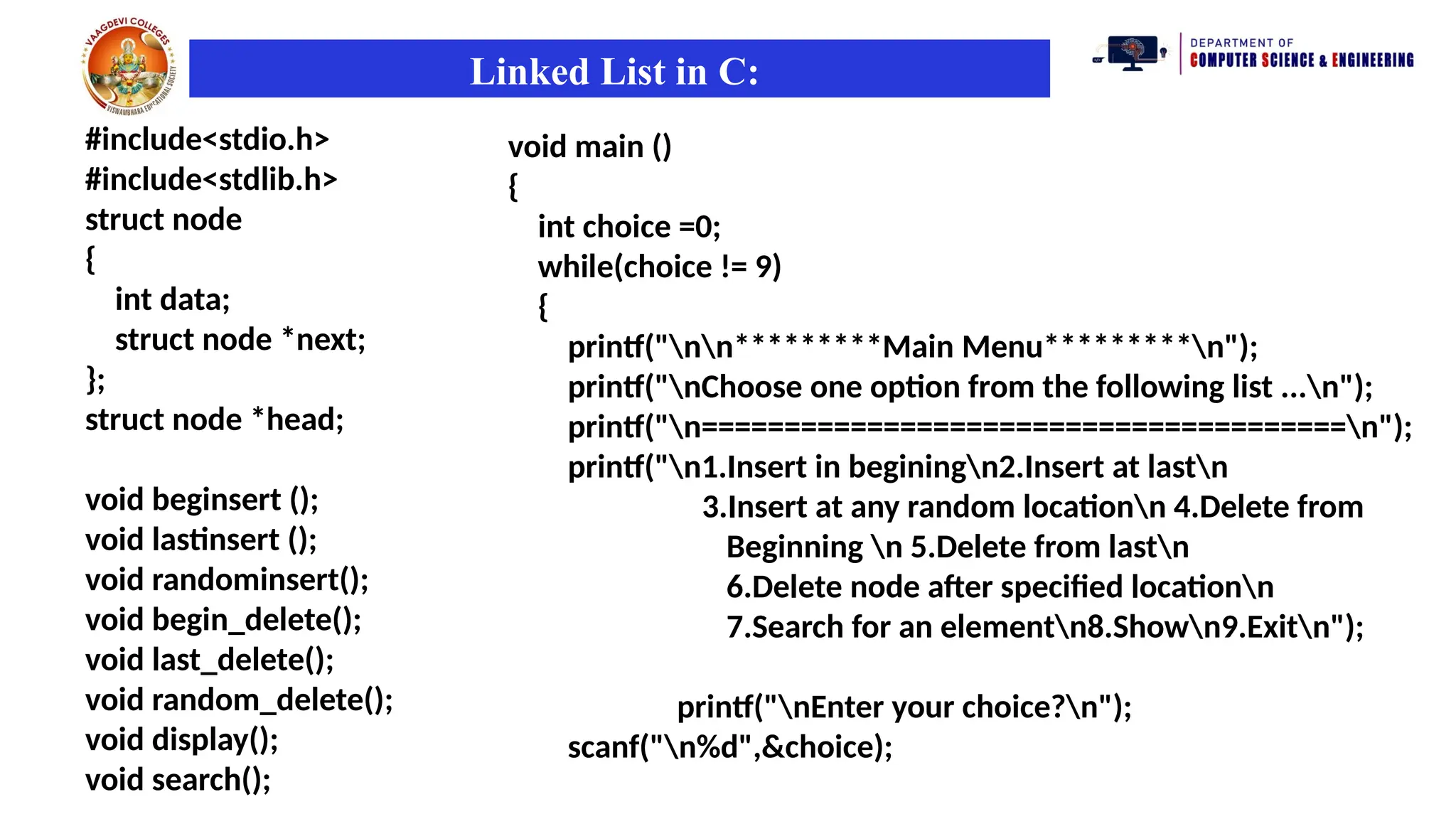 Linked List in C:
#include<stdio.h>
#include<stdlib.h>
struct node
{
int data;
struct node *next;
};
struct node *head;
void beginsert ();
void lastinsert ();
void randominsert();
void begin_delete();
void last_delete();
void random_delete();
void display();
void search();
void main ()
{
int choice =0;
while(choice != 9)
{
printf("nn*********Main Menu*********n");
printf("nChoose one option from the following list ...n");
printf("n=======================================n");
printf("n1.Insert in beginingn2.Insert at lastn
3.Insert at any random locationn 4.Delete from
Beginning n 5.Delete from lastn
6.Delete node after specified locationn
7.Search for an elementn8.Shown9.Exitn");
printf("nEnter your choice?n");
scanf("n%d",&choice);
 