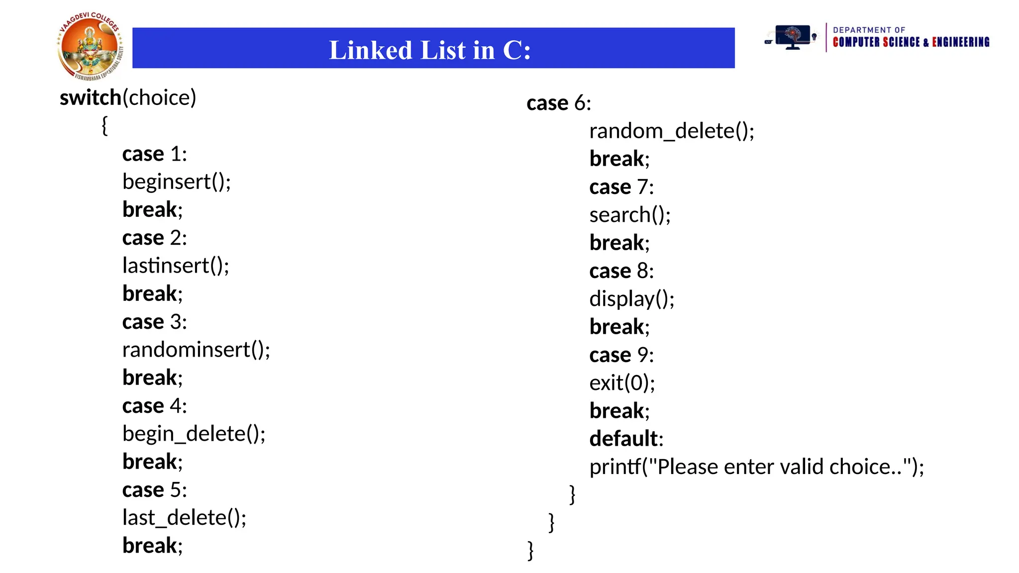 Linked List in C:
switch(choice)
{
case 1:
beginsert();
break;
case 2:
lastinsert();
break;
case 3:
randominsert();
break;
case 4:
begin_delete();
break;
case 5:
last_delete();
break;
case 6:
random_delete();
break;
case 7:
search();
break;
case 8:
display();
break;
case 9:
exit(0);
break;
default:
printf("Please enter valid choice..");
}
}
}
 