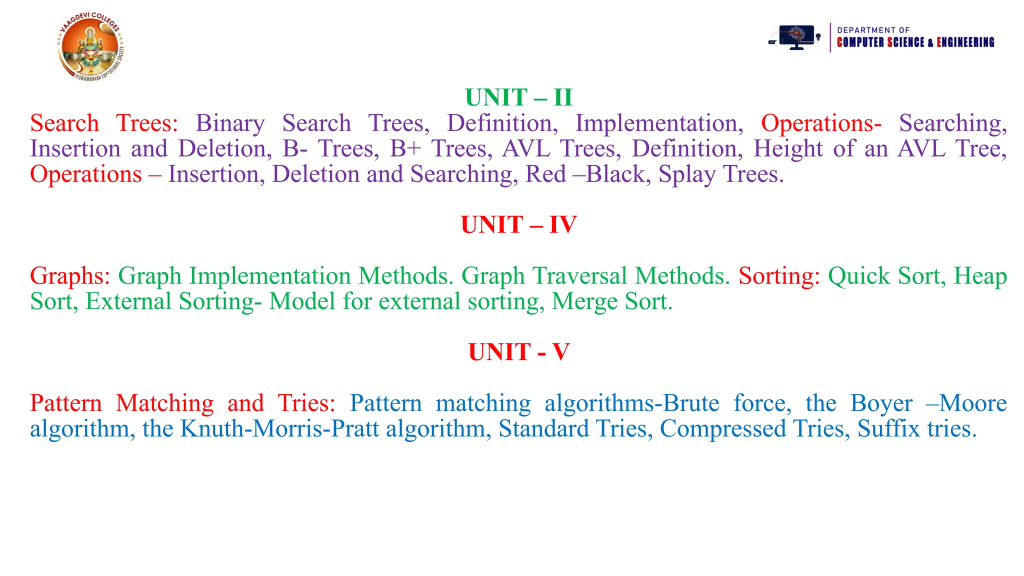 UNIT – II
Search Trees: Binary Search Trees, Definition, Implementation, Operations- Searching,
Insertion and Deletion, B- Trees, B+ Trees, AVL Trees, Definition, Height of an AVL Tree,
Operations – Insertion, Deletion and Searching, Red –Black, Splay Trees.
UNIT – IV
Graphs: Graph Implementation Methods. Graph Traversal Methods. Sorting: Quick Sort, Heap
Sort, External Sorting- Model for external sorting, Merge Sort.
UNIT - V
Pattern Matching and Tries: Pattern matching algorithms-Brute force, the Boyer –Moore
algorithm, the Knuth-Morris-Pratt algorithm, Standard Tries, Compressed Tries, Suffix tries.
 
