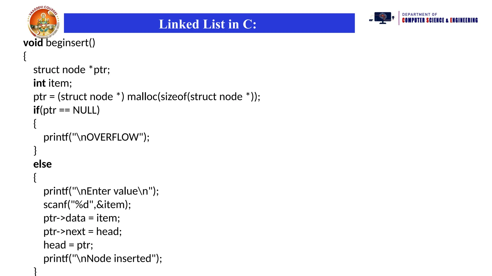 Linked List in C:
void beginsert()
{
struct node *ptr;
int item;
ptr = (struct node *) malloc(sizeof(struct node *));
if(ptr == NULL)
{
printf("nOVERFLOW");
}
else
{
printf("nEnter valuen");
scanf("%d",&item);
ptr->data = item;
ptr->next = head;
head = ptr;
printf("nNode inserted");
}
 