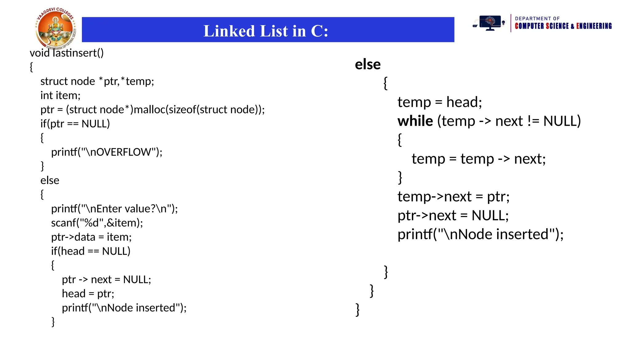 Linked List in C:
void lastinsert()
{
struct node *ptr,*temp;
int item;
ptr = (struct node*)malloc(sizeof(struct node));
if(ptr == NULL)
{
printf("nOVERFLOW");
}
else
{
printf("nEnter value?n");
scanf("%d",&item);
ptr->data = item;
if(head == NULL)
{
ptr -> next = NULL;
head = ptr;
printf("nNode inserted");
}
else
{
temp = head;
while (temp -> next != NULL)
{
temp = temp -> next;
}
temp->next = ptr;
ptr->next = NULL;
printf("nNode inserted");
}
}
}
 