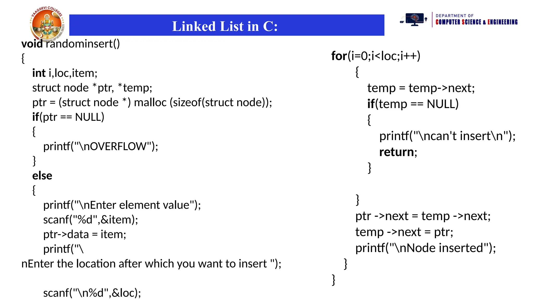 Linked List in C:
void randominsert()
{
int i,loc,item;
struct node *ptr, *temp;
ptr = (struct node *) malloc (sizeof(struct node));
if(ptr == NULL)
{
printf("nOVERFLOW");
}
else
{
printf("nEnter element value");
scanf("%d",&item);
ptr->data = item;
printf("
nEnter the location after which you want to insert ");
scanf("n%d",&loc);
for(i=0;i<loc;i++)
{
temp = temp->next;
if(temp == NULL)
{
printf("ncan't insertn");
return;
}
}
ptr ->next = temp ->next;
temp ->next = ptr;
printf("nNode inserted");
}
}
 