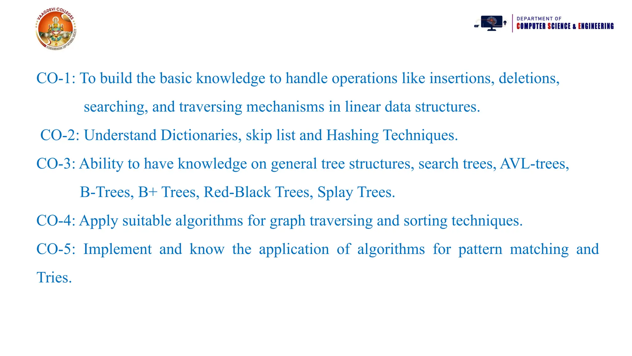 CO-1: To build the basic knowledge to handle operations like insertions, deletions,
searching, and traversing mechanisms in linear data structures.
CO-2: Understand Dictionaries, skip list and Hashing Techniques.
CO-3: Ability to have knowledge on general tree structures, search trees, AVL-trees,
B-Trees, B+ Trees, Red-Black Trees, Splay Trees.
CO-4: Apply suitable algorithms for graph traversing and sorting techniques.
CO-5: Implement and know the application of algorithms for pattern matching and
Tries.
 