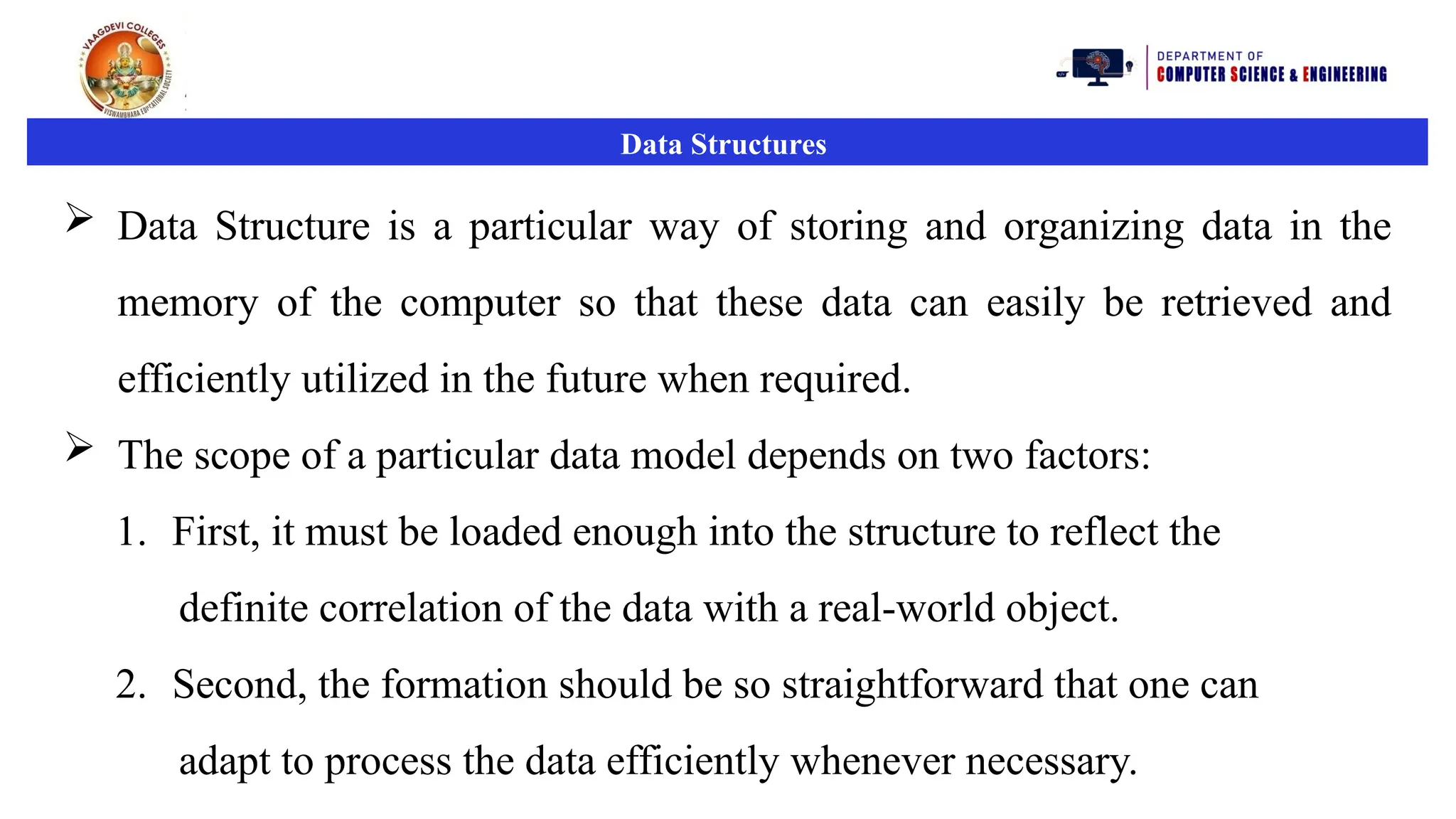 Data Structures
 Data Structure is a particular way of storing and organizing data in the
memory of the computer so that these data can easily be retrieved and
efficiently utilized in the future when required.
 The scope of a particular data model depends on two factors:
1. First, it must be loaded enough into the structure to reflect the
definite correlation of the data with a real-world object.
2. Second, the formation should be so straightforward that one can
adapt to process the data efficiently whenever necessary.
 