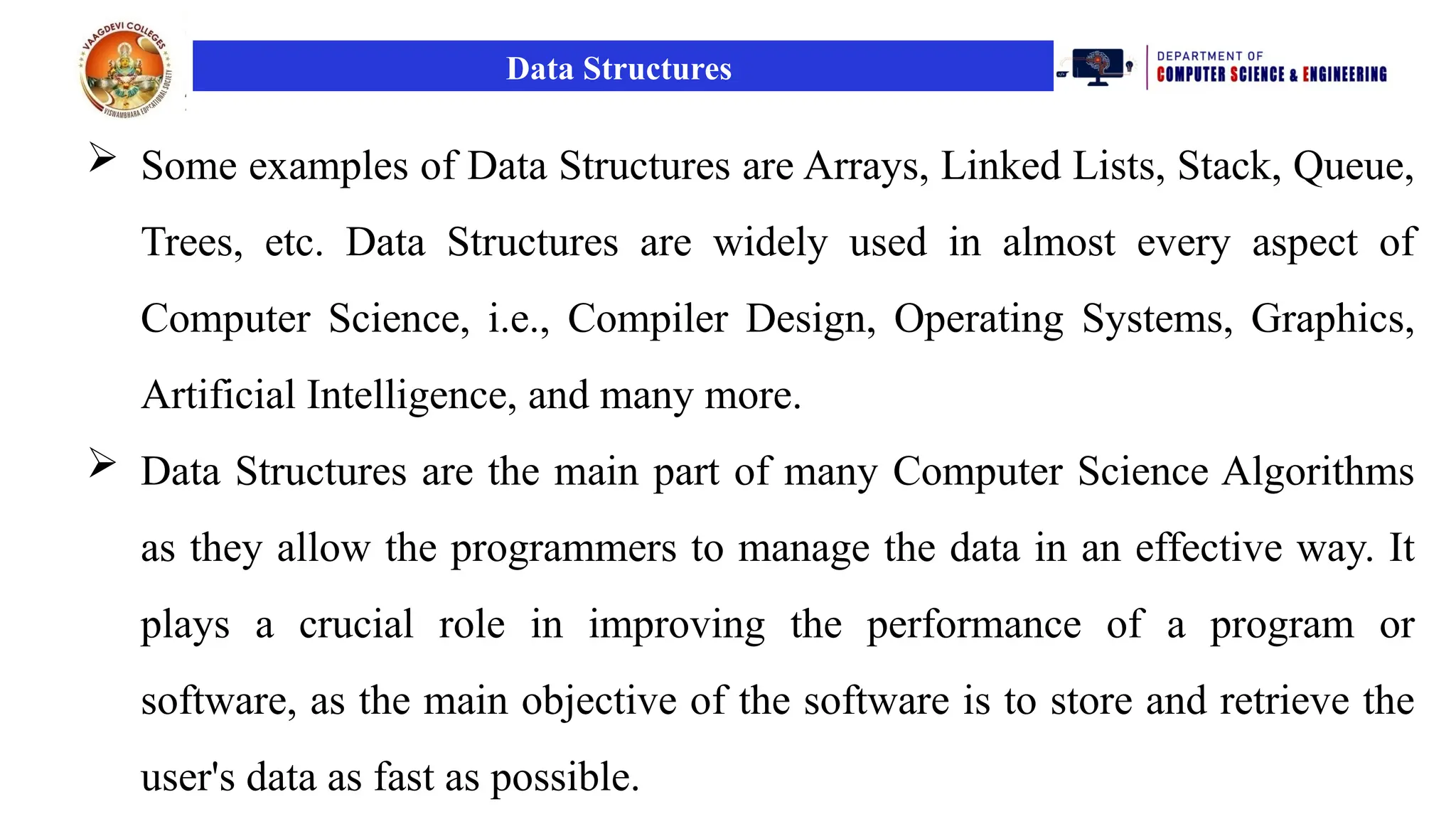 Data Structures
 Some examples of Data Structures are Arrays, Linked Lists, Stack, Queue,
Trees, etc. Data Structures are widely used in almost every aspect of
Computer Science, i.e., Compiler Design, Operating Systems, Graphics,
Artificial Intelligence, and many more.
 Data Structures are the main part of many Computer Science Algorithms
as they allow the programmers to manage the data in an effective way. It
plays a crucial role in improving the performance of a program or
software, as the main objective of the software is to store and retrieve the
user's data as fast as possible.
 