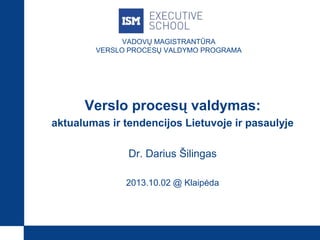 VADOVŲ MAGISTRANTŪRA
VERSLO PROCESŲ VALDYMO PROGRAMA
Verslo procesų valdymas:
aktualumas ir tendencijos Lietuvoje ir pasaulyje
Dr. Darius Šilingas
2013.10.02 @ Klaipėda
 
