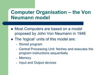 Computer Organisation – the Von
Neumann model
z Most Computers are based on a model
proposed by John Von Neumann in 1946
z The ‘logical’ units of this model are:
– Stored program
– Central Processing Unit: fetches and executes the
program instructions sequentially
– Memory
– Input and Output devices
 