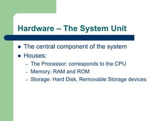 Hardware – The System Unit
z The central component of the system
z Houses:
– The Processor: corresponds to the CPU
– Memory: RAM and ROM
– Storage: Hard Disk, Removable Storage devices
 
