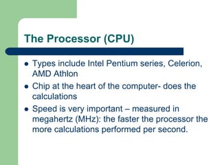 The Processor (CPU)
z Types include Intel Pentium series, Celerion,
AMD Athlon
z Chip at the heart of the computer- does the
calculations
z Speed is very important – measured in
megahertz (MHz): the faster the processor the
more calculations performed per second.
 