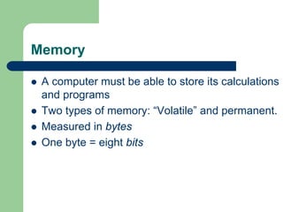 Memory
z A computer must be able to store its calculations
and programs
z Two types of memory: “Volatile” and permanent.
z Measured in bytes
z One byte = eight bits
 