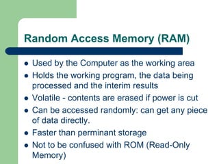 Random Access Memory (RAM)
z Used by the Computer as the working area
z Holds the working program, the data being
processed and the interim results
z Volatile - contents are erased if power is cut
z Can be accessed randomly: can get any piece
of data directly.
z Faster than perminant storage
z Not to be confused with ROM (Read-Only
Memory)
 