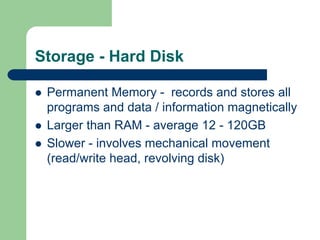 Storage - Hard Disk
z Permanent Memory - records and stores all
programs and data / information magnetically
z Larger than RAM - average 12 - 120GB
z Slower - involves mechanical movement
(read/write head, revolving disk)
 