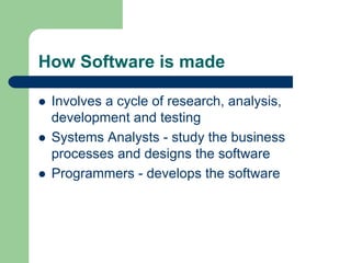 How Software is made
z Involves a cycle of research, analysis,
development and testing
z Systems Analysts - study the business
processes and designs the software
z Programmers - develops the software
 