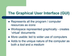 The Graphical User Interface (GUI)
z Represents all the program / computer
resources as icons
z Workspace represented graphically - creates
‘virtual’ documents
z More usable: led to wider use of computers
z Adds to the unique nature of the computer as
both a tool and a medium
 